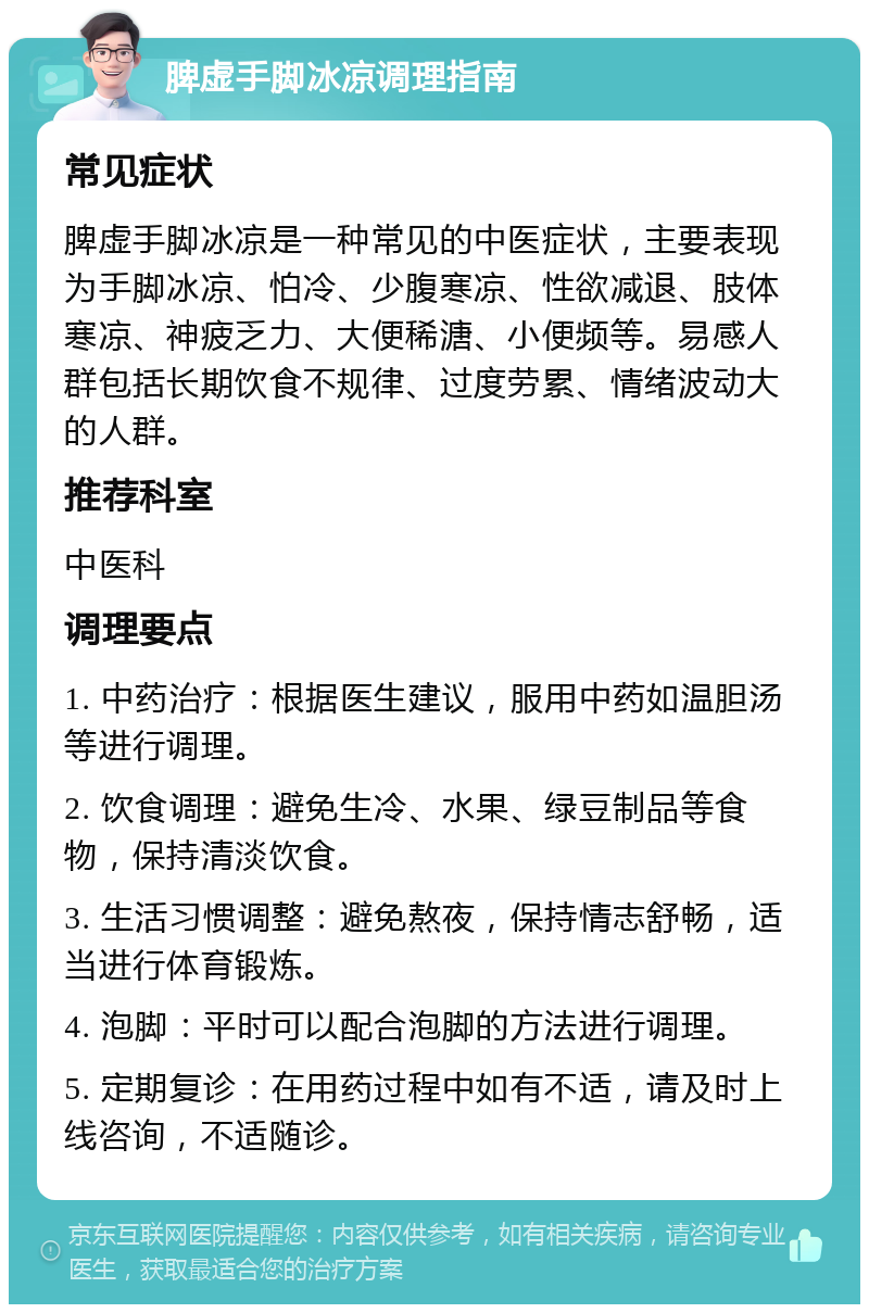 脾虚手脚冰凉调理指南 常见症状 脾虚手脚冰凉是一种常见的中医症状，主要表现为手脚冰凉、怕冷、少腹寒凉、性欲减退、肢体寒凉、神疲乏力、大便稀溏、小便频等。易感人群包括长期饮食不规律、过度劳累、情绪波动大的人群。 推荐科室 中医科 调理要点 1. 中药治疗：根据医生建议，服用中药如温胆汤等进行调理。 2. 饮食调理：避免生冷、水果、绿豆制品等食物，保持清淡饮食。 3. 生活习惯调整：避免熬夜，保持情志舒畅，适当进行体育锻炼。 4. 泡脚：平时可以配合泡脚的方法进行调理。 5. 定期复诊：在用药过程中如有不适，请及时上线咨询，不适随诊。