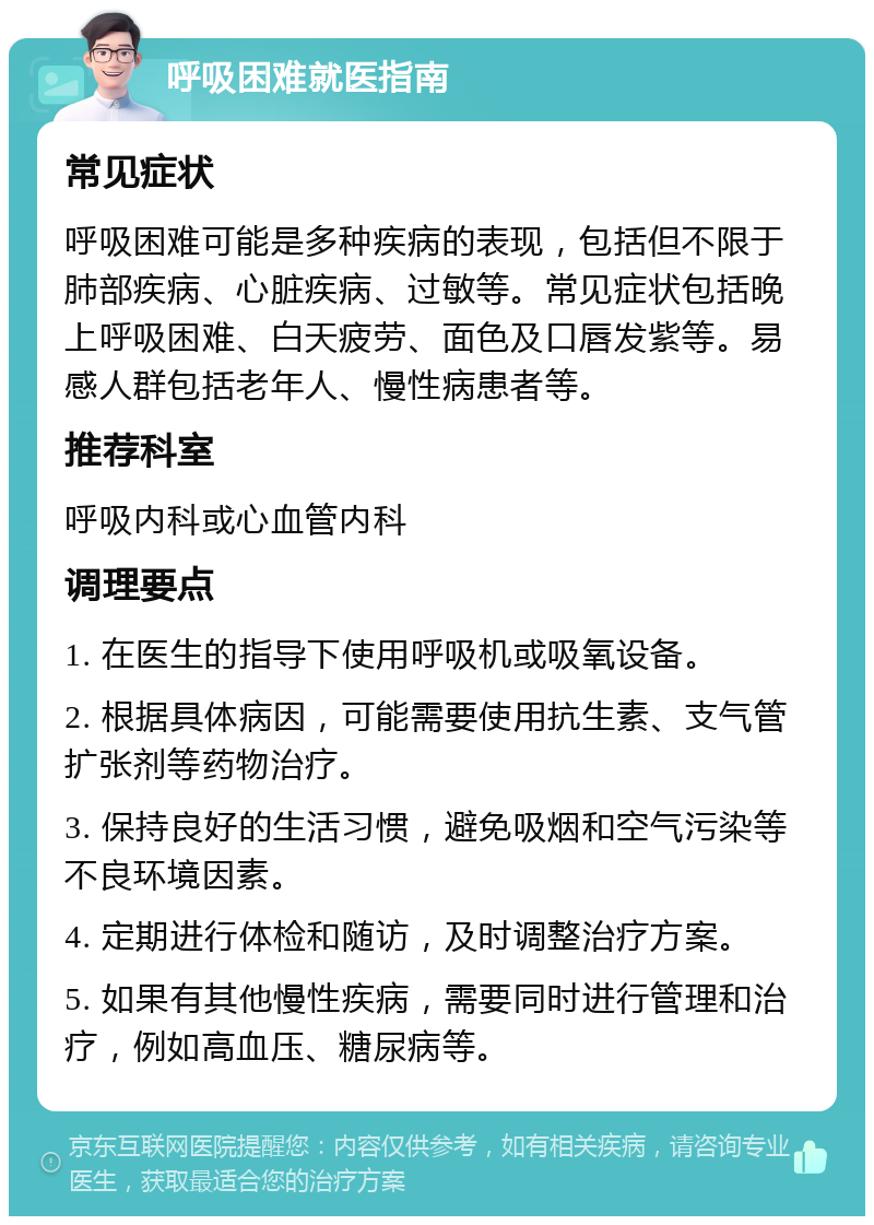 呼吸困难就医指南 常见症状 呼吸困难可能是多种疾病的表现，包括但不限于肺部疾病、心脏疾病、过敏等。常见症状包括晚上呼吸困难、白天疲劳、面色及口唇发紫等。易感人群包括老年人、慢性病患者等。 推荐科室 呼吸内科或心血管内科 调理要点 1. 在医生的指导下使用呼吸机或吸氧设备。 2. 根据具体病因，可能需要使用抗生素、支气管扩张剂等药物治疗。 3. 保持良好的生活习惯，避免吸烟和空气污染等不良环境因素。 4. 定期进行体检和随访，及时调整治疗方案。 5. 如果有其他慢性疾病，需要同时进行管理和治疗，例如高血压、糖尿病等。