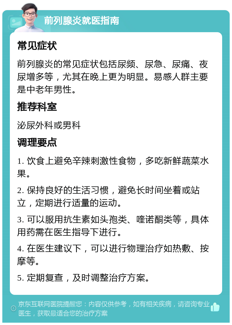 前列腺炎就医指南 常见症状 前列腺炎的常见症状包括尿频、尿急、尿痛、夜尿增多等，尤其在晚上更为明显。易感人群主要是中老年男性。 推荐科室 泌尿外科或男科 调理要点 1. 饮食上避免辛辣刺激性食物，多吃新鲜蔬菜水果。 2. 保持良好的生活习惯，避免长时间坐着或站立，定期进行适量的运动。 3. 可以服用抗生素如头孢类、喹诺酮类等，具体用药需在医生指导下进行。 4. 在医生建议下，可以进行物理治疗如热敷、按摩等。 5. 定期复查，及时调整治疗方案。