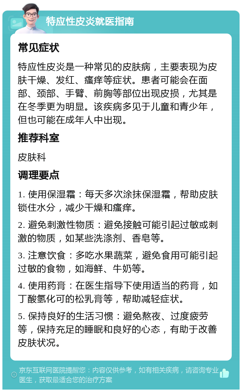 特应性皮炎就医指南 常见症状 特应性皮炎是一种常见的皮肤病，主要表现为皮肤干燥、发红、瘙痒等症状。患者可能会在面部、颈部、手臂、前胸等部位出现皮损，尤其是在冬季更为明显。该疾病多见于儿童和青少年，但也可能在成年人中出现。 推荐科室 皮肤科 调理要点 1. 使用保湿霜：每天多次涂抹保湿霜，帮助皮肤锁住水分，减少干燥和瘙痒。 2. 避免刺激性物质：避免接触可能引起过敏或刺激的物质，如某些洗涤剂、香皂等。 3. 注意饮食：多吃水果蔬菜，避免食用可能引起过敏的食物，如海鲜、牛奶等。 4. 使用药膏：在医生指导下使用适当的药膏，如丁酸氢化可的松乳膏等，帮助减轻症状。 5. 保持良好的生活习惯：避免熬夜、过度疲劳等，保持充足的睡眠和良好的心态，有助于改善皮肤状况。