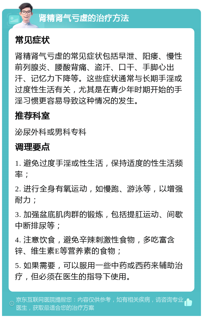 肾精肾气亏虚的治疗方法 常见症状 肾精肾气亏虚的常见症状包括早泄、阳痿、慢性前列腺炎、腰酸背痛、盗汗、口干、手脚心出汗、记忆力下降等。这些症状通常与长期手淫或过度性生活有关，尤其是在青少年时期开始的手淫习惯更容易导致这种情况的发生。 推荐科室 泌尿外科或男科专科 调理要点 1. 避免过度手淫或性生活，保持适度的性生活频率； 2. 进行全身有氧运动，如慢跑、游泳等，以增强耐力； 3. 加强盆底肌肉群的锻炼，包括提肛运动、间歇中断排尿等； 4. 注意饮食，避免辛辣刺激性食物，多吃富含锌、维生素E等营养素的食物； 5. 如果需要，可以服用一些中药或西药来辅助治疗，但必须在医生的指导下使用。