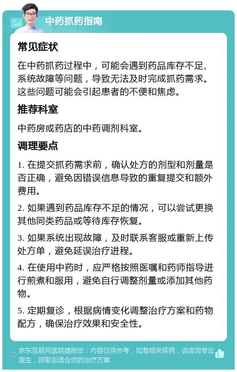 中药抓药指南 常见症状 在中药抓药过程中，可能会遇到药品库存不足、系统故障等问题，导致无法及时完成抓药需求。这些问题可能会引起患者的不便和焦虑。 推荐科室 中药房或药店的中药调剂科室。 调理要点 1. 在提交抓药需求前，确认处方的剂型和剂量是否正确，避免因错误信息导致的重复提交和额外费用。 2. 如果遇到药品库存不足的情况，可以尝试更换其他同类药品或等待库存恢复。 3. 如果系统出现故障，及时联系客服或重新上传处方单，避免延误治疗进程。 4. 在使用中药时，应严格按照医嘱和药师指导进行煎煮和服用，避免自行调整剂量或添加其他药物。 5. 定期复诊，根据病情变化调整治疗方案和药物配方，确保治疗效果和安全性。