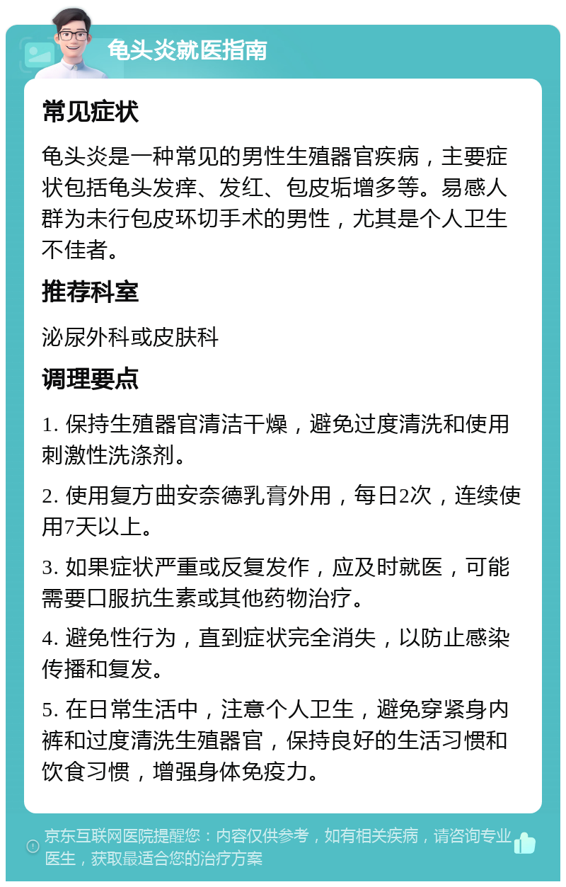 龟头炎就医指南 常见症状 龟头炎是一种常见的男性生殖器官疾病，主要症状包括龟头发痒、发红、包皮垢增多等。易感人群为未行包皮环切手术的男性，尤其是个人卫生不佳者。 推荐科室 泌尿外科或皮肤科 调理要点 1. 保持生殖器官清洁干燥，避免过度清洗和使用刺激性洗涤剂。 2. 使用复方曲安奈德乳膏外用，每日2次，连续使用7天以上。 3. 如果症状严重或反复发作，应及时就医，可能需要口服抗生素或其他药物治疗。 4. 避免性行为，直到症状完全消失，以防止感染传播和复发。 5. 在日常生活中，注意个人卫生，避免穿紧身内裤和过度清洗生殖器官，保持良好的生活习惯和饮食习惯，增强身体免疫力。