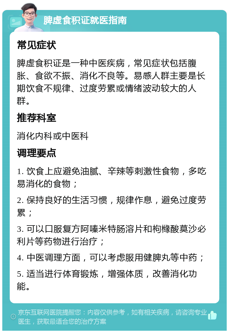 脾虚食积证就医指南 常见症状 脾虚食积证是一种中医疾病，常见症状包括腹胀、食欲不振、消化不良等。易感人群主要是长期饮食不规律、过度劳累或情绪波动较大的人群。 推荐科室 消化内科或中医科 调理要点 1. 饮食上应避免油腻、辛辣等刺激性食物，多吃易消化的食物； 2. 保持良好的生活习惯，规律作息，避免过度劳累； 3. 可以口服复方阿嗪米特肠溶片和枸橼酸莫沙必利片等药物进行治疗； 4. 中医调理方面，可以考虑服用健脾丸等中药； 5. 适当进行体育锻炼，增强体质，改善消化功能。