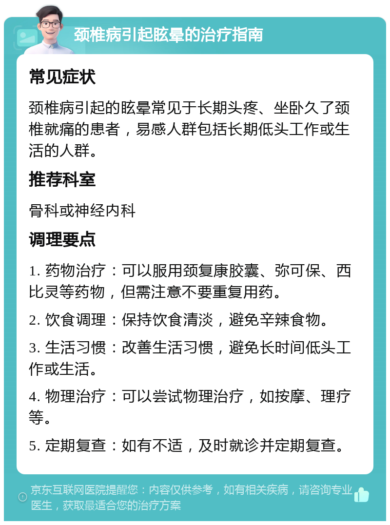 颈椎病引起眩晕的治疗指南 常见症状 颈椎病引起的眩晕常见于长期头疼、坐卧久了颈椎就痛的患者，易感人群包括长期低头工作或生活的人群。 推荐科室 骨科或神经内科 调理要点 1. 药物治疗：可以服用颈复康胶囊、弥可保、西比灵等药物，但需注意不要重复用药。 2. 饮食调理：保持饮食清淡，避免辛辣食物。 3. 生活习惯：改善生活习惯，避免长时间低头工作或生活。 4. 物理治疗：可以尝试物理治疗，如按摩、理疗等。 5. 定期复查：如有不适，及时就诊并定期复查。