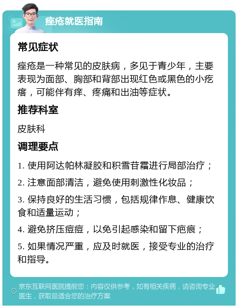 痤疮就医指南 常见症状 痤疮是一种常见的皮肤病，多见于青少年，主要表现为面部、胸部和背部出现红色或黑色的小疙瘩，可能伴有痒、疼痛和出油等症状。 推荐科室 皮肤科 调理要点 1. 使用阿达帕林凝胶和积雪苷霜进行局部治疗； 2. 注意面部清洁，避免使用刺激性化妆品； 3. 保持良好的生活习惯，包括规律作息、健康饮食和适量运动； 4. 避免挤压痘痘，以免引起感染和留下疤痕； 5. 如果情况严重，应及时就医，接受专业的治疗和指导。