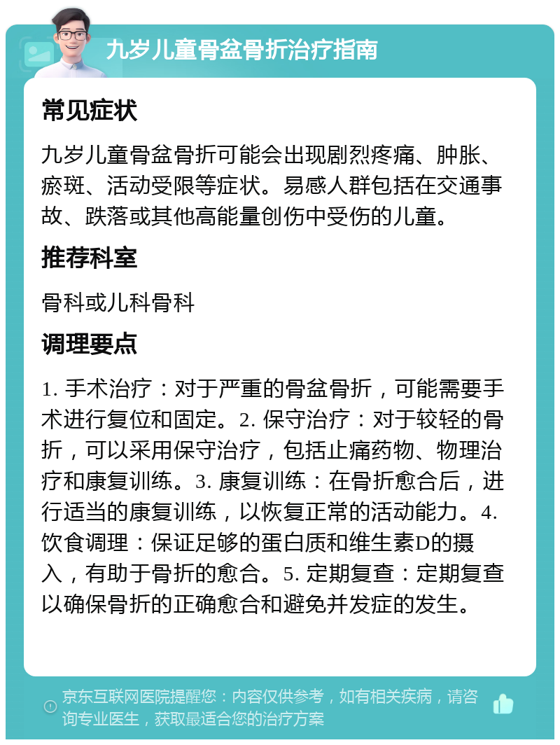 九岁儿童骨盆骨折治疗指南 常见症状 九岁儿童骨盆骨折可能会出现剧烈疼痛、肿胀、瘀斑、活动受限等症状。易感人群包括在交通事故、跌落或其他高能量创伤中受伤的儿童。 推荐科室 骨科或儿科骨科 调理要点 1. 手术治疗：对于严重的骨盆骨折，可能需要手术进行复位和固定。2. 保守治疗：对于较轻的骨折，可以采用保守治疗，包括止痛药物、物理治疗和康复训练。3. 康复训练：在骨折愈合后，进行适当的康复训练，以恢复正常的活动能力。4. 饮食调理：保证足够的蛋白质和维生素D的摄入，有助于骨折的愈合。5. 定期复查：定期复查以确保骨折的正确愈合和避免并发症的发生。