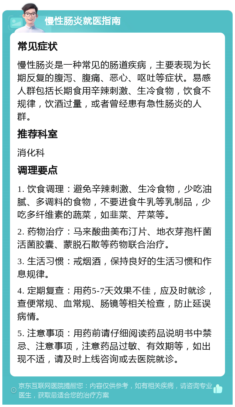 慢性肠炎就医指南 常见症状 慢性肠炎是一种常见的肠道疾病，主要表现为长期反复的腹泻、腹痛、恶心、呕吐等症状。易感人群包括长期食用辛辣刺激、生冷食物，饮食不规律，饮酒过量，或者曾经患有急性肠炎的人群。 推荐科室 消化科 调理要点 1. 饮食调理：避免辛辣刺激、生冷食物，少吃油腻、多调料的食物，不要进食牛乳等乳制品，少吃多纤维素的蔬菜，如韭菜、芹菜等。 2. 药物治疗：马来酸曲美布汀片、地衣芽孢杆菌活菌胶囊、蒙脱石散等药物联合治疗。 3. 生活习惯：戒烟酒，保持良好的生活习惯和作息规律。 4. 定期复查：用药5-7天效果不佳，应及时就诊，查便常规、血常规、肠镜等相关检查，防止延误病情。 5. 注意事项：用药前请仔细阅读药品说明书中禁忌、注意事项，注意药品过敏、有效期等，如出现不适，请及时上线咨询或去医院就诊。