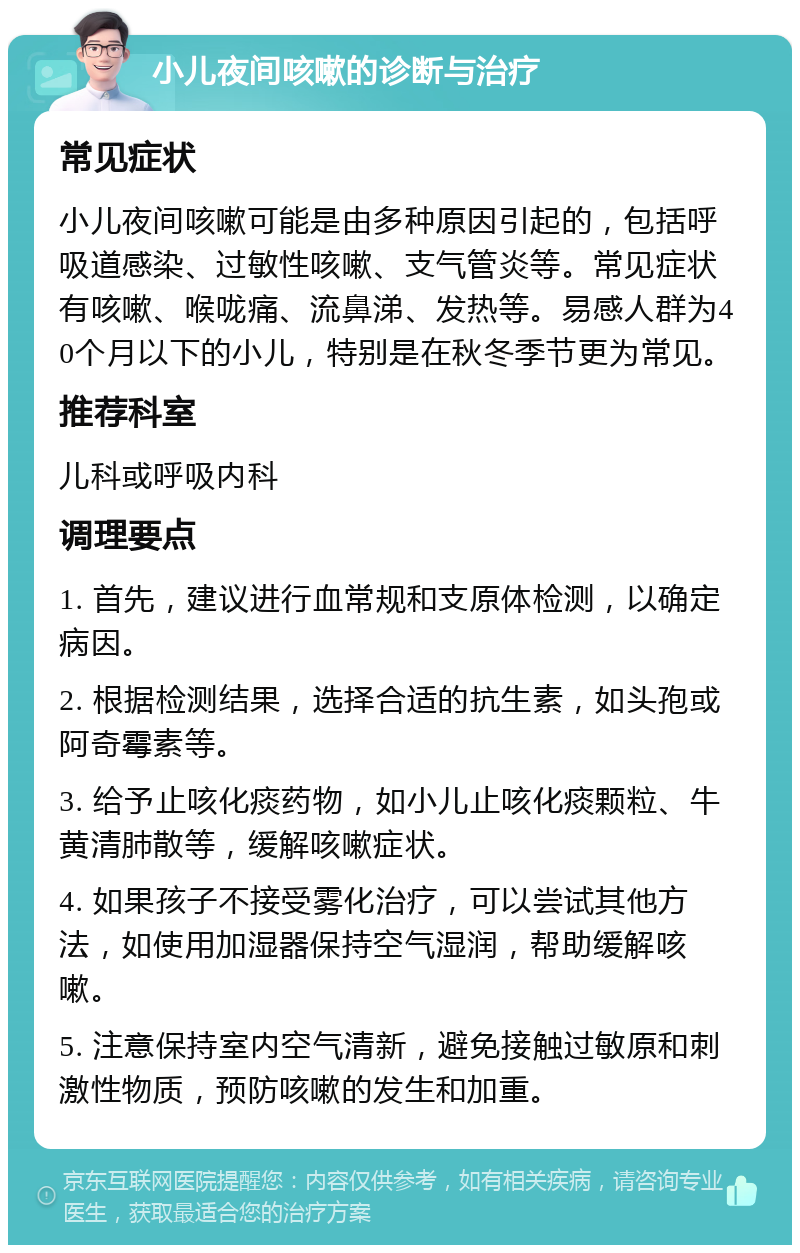 小儿夜间咳嗽的诊断与治疗 常见症状 小儿夜间咳嗽可能是由多种原因引起的，包括呼吸道感染、过敏性咳嗽、支气管炎等。常见症状有咳嗽、喉咙痛、流鼻涕、发热等。易感人群为40个月以下的小儿，特别是在秋冬季节更为常见。 推荐科室 儿科或呼吸内科 调理要点 1. 首先，建议进行血常规和支原体检测，以确定病因。 2. 根据检测结果，选择合适的抗生素，如头孢或阿奇霉素等。 3. 给予止咳化痰药物，如小儿止咳化痰颗粒、牛黄清肺散等，缓解咳嗽症状。 4. 如果孩子不接受雾化治疗，可以尝试其他方法，如使用加湿器保持空气湿润，帮助缓解咳嗽。 5. 注意保持室内空气清新，避免接触过敏原和刺激性物质，预防咳嗽的发生和加重。