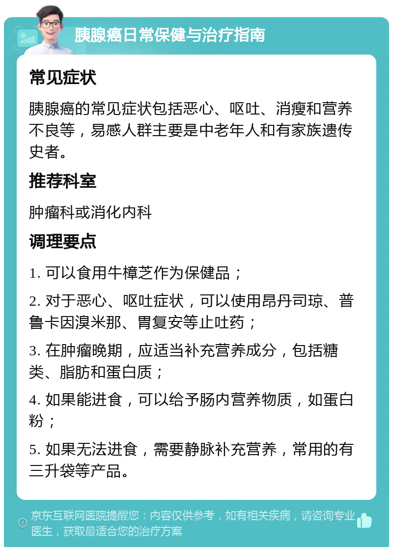 胰腺癌日常保健与治疗指南 常见症状 胰腺癌的常见症状包括恶心、呕吐、消瘦和营养不良等，易感人群主要是中老年人和有家族遗传史者。 推荐科室 肿瘤科或消化内科 调理要点 1. 可以食用牛樟芝作为保健品； 2. 对于恶心、呕吐症状，可以使用昂丹司琼、普鲁卡因溴米那、胃复安等止吐药； 3. 在肿瘤晚期，应适当补充营养成分，包括糖类、脂肪和蛋白质； 4. 如果能进食，可以给予肠内营养物质，如蛋白粉； 5. 如果无法进食，需要静脉补充营养，常用的有三升袋等产品。