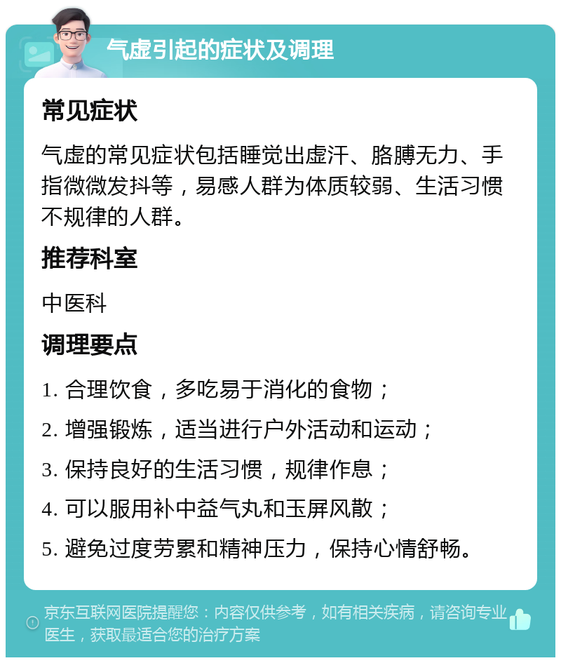 气虚引起的症状及调理 常见症状 气虚的常见症状包括睡觉出虚汗、胳膊无力、手指微微发抖等，易感人群为体质较弱、生活习惯不规律的人群。 推荐科室 中医科 调理要点 1. 合理饮食，多吃易于消化的食物； 2. 增强锻炼，适当进行户外活动和运动； 3. 保持良好的生活习惯，规律作息； 4. 可以服用补中益气丸和玉屏风散； 5. 避免过度劳累和精神压力，保持心情舒畅。