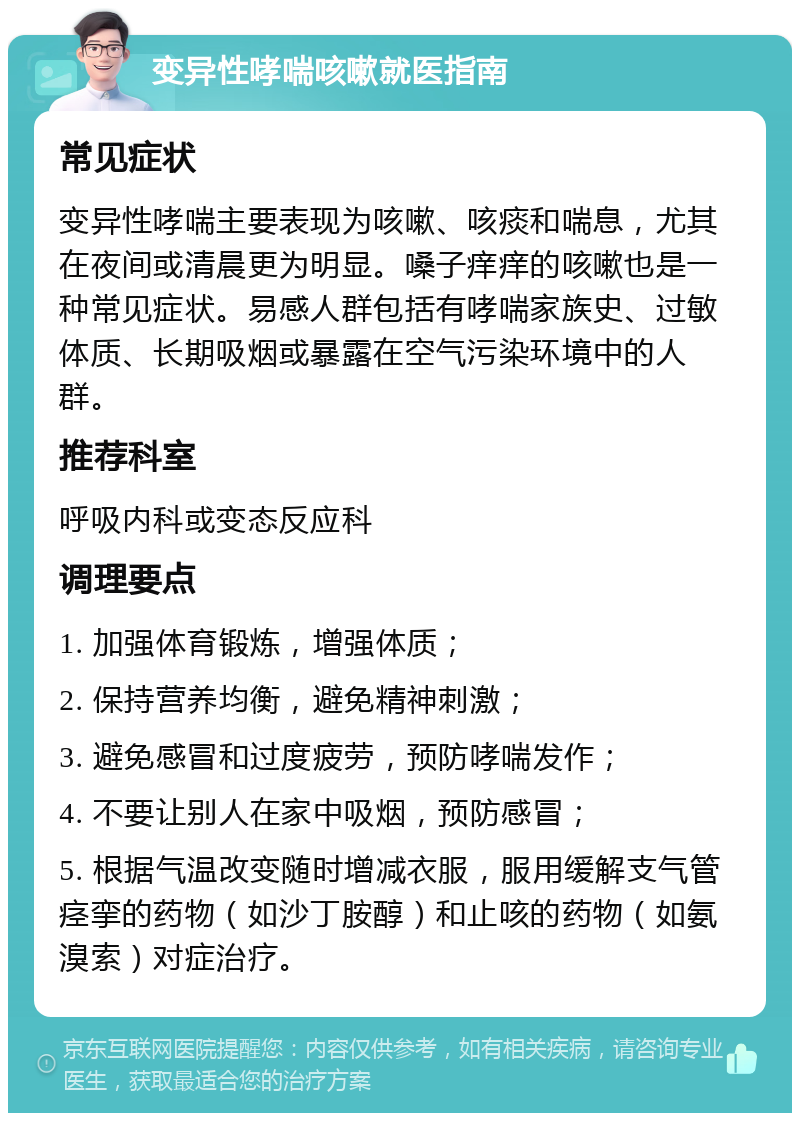 变异性哮喘咳嗽就医指南 常见症状 变异性哮喘主要表现为咳嗽、咳痰和喘息，尤其在夜间或清晨更为明显。嗓子痒痒的咳嗽也是一种常见症状。易感人群包括有哮喘家族史、过敏体质、长期吸烟或暴露在空气污染环境中的人群。 推荐科室 呼吸内科或变态反应科 调理要点 1. 加强体育锻炼，增强体质； 2. 保持营养均衡，避免精神刺激； 3. 避免感冒和过度疲劳，预防哮喘发作； 4. 不要让别人在家中吸烟，预防感冒； 5. 根据气温改变随时增减衣服，服用缓解支气管痉挛的药物（如沙丁胺醇）和止咳的药物（如氨溴索）对症治疗。