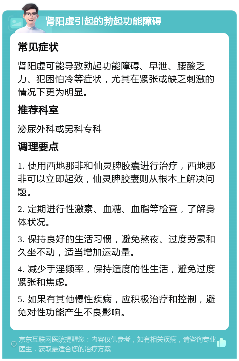 肾阳虚引起的勃起功能障碍 常见症状 肾阳虚可能导致勃起功能障碍、早泄、腰酸乏力、犯困怕冷等症状，尤其在紧张或缺乏刺激的情况下更为明显。 推荐科室 泌尿外科或男科专科 调理要点 1. 使用西地那非和仙灵脾胶囊进行治疗，西地那非可以立即起效，仙灵脾胶囊则从根本上解决问题。 2. 定期进行性激素、血糖、血脂等检查，了解身体状况。 3. 保持良好的生活习惯，避免熬夜、过度劳累和久坐不动，适当增加运动量。 4. 减少手淫频率，保持适度的性生活，避免过度紧张和焦虑。 5. 如果有其他慢性疾病，应积极治疗和控制，避免对性功能产生不良影响。