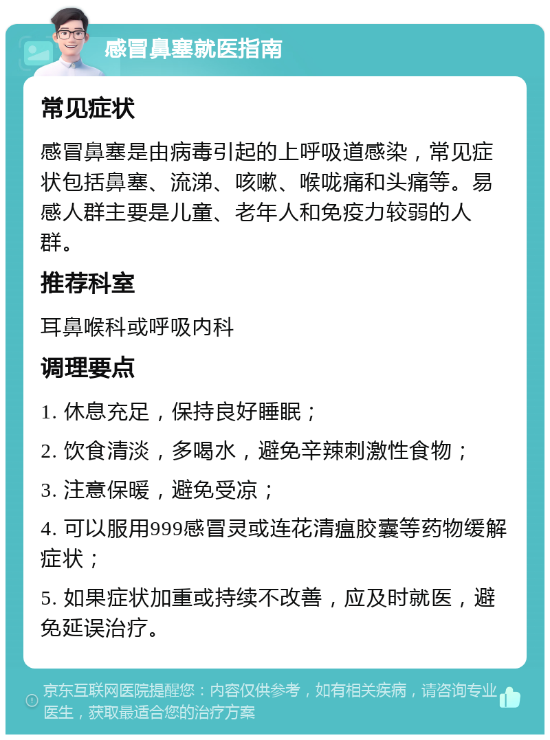 感冒鼻塞就医指南 常见症状 感冒鼻塞是由病毒引起的上呼吸道感染，常见症状包括鼻塞、流涕、咳嗽、喉咙痛和头痛等。易感人群主要是儿童、老年人和免疫力较弱的人群。 推荐科室 耳鼻喉科或呼吸内科 调理要点 1. 休息充足，保持良好睡眠； 2. 饮食清淡，多喝水，避免辛辣刺激性食物； 3. 注意保暖，避免受凉； 4. 可以服用999感冒灵或连花清瘟胶囊等药物缓解症状； 5. 如果症状加重或持续不改善，应及时就医，避免延误治疗。