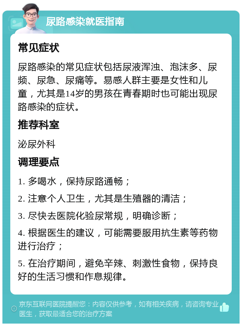 尿路感染就医指南 常见症状 尿路感染的常见症状包括尿液浑浊、泡沫多、尿频、尿急、尿痛等。易感人群主要是女性和儿童，尤其是14岁的男孩在青春期时也可能出现尿路感染的症状。 推荐科室 泌尿外科 调理要点 1. 多喝水，保持尿路通畅； 2. 注意个人卫生，尤其是生殖器的清洁； 3. 尽快去医院化验尿常规，明确诊断； 4. 根据医生的建议，可能需要服用抗生素等药物进行治疗； 5. 在治疗期间，避免辛辣、刺激性食物，保持良好的生活习惯和作息规律。