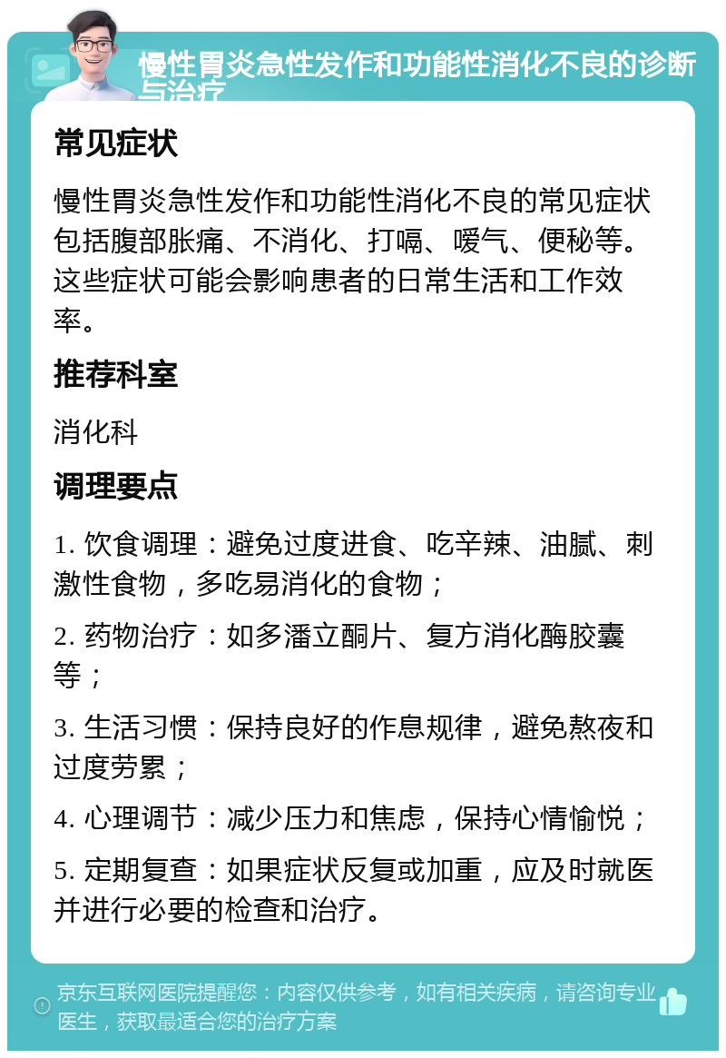 慢性胃炎急性发作和功能性消化不良的诊断与治疗 常见症状 慢性胃炎急性发作和功能性消化不良的常见症状包括腹部胀痛、不消化、打嗝、嗳气、便秘等。这些症状可能会影响患者的日常生活和工作效率。 推荐科室 消化科 调理要点 1. 饮食调理：避免过度进食、吃辛辣、油腻、刺激性食物，多吃易消化的食物； 2. 药物治疗：如多潘立酮片、复方消化酶胶囊等； 3. 生活习惯：保持良好的作息规律，避免熬夜和过度劳累； 4. 心理调节：减少压力和焦虑，保持心情愉悦； 5. 定期复查：如果症状反复或加重，应及时就医并进行必要的检查和治疗。