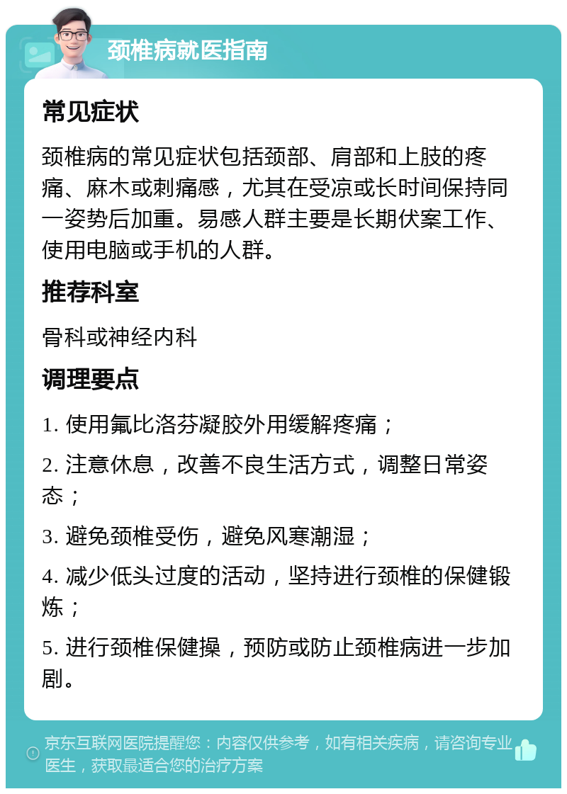 颈椎病就医指南 常见症状 颈椎病的常见症状包括颈部、肩部和上肢的疼痛、麻木或刺痛感，尤其在受凉或长时间保持同一姿势后加重。易感人群主要是长期伏案工作、使用电脑或手机的人群。 推荐科室 骨科或神经内科 调理要点 1. 使用氟比洛芬凝胶外用缓解疼痛； 2. 注意休息，改善不良生活方式，调整日常姿态； 3. 避免颈椎受伤，避免风寒潮湿； 4. 减少低头过度的活动，坚持进行颈椎的保健锻炼； 5. 进行颈椎保健操，预防或防止颈椎病进一步加剧。