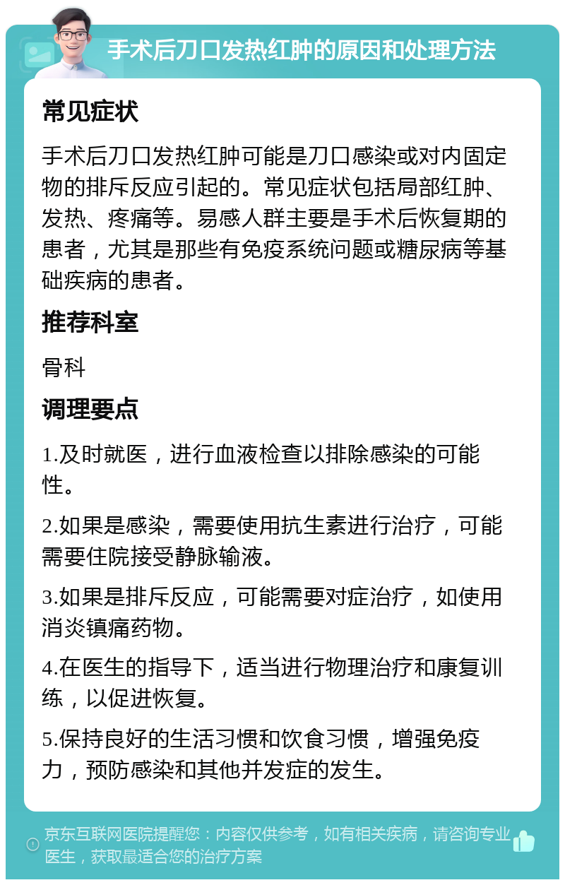 手术后刀口发热红肿的原因和处理方法 常见症状 手术后刀口发热红肿可能是刀口感染或对内固定物的排斥反应引起的。常见症状包括局部红肿、发热、疼痛等。易感人群主要是手术后恢复期的患者，尤其是那些有免疫系统问题或糖尿病等基础疾病的患者。 推荐科室 骨科 调理要点 1.及时就医，进行血液检查以排除感染的可能性。 2.如果是感染，需要使用抗生素进行治疗，可能需要住院接受静脉输液。 3.如果是排斥反应，可能需要对症治疗，如使用消炎镇痛药物。 4.在医生的指导下，适当进行物理治疗和康复训练，以促进恢复。 5.保持良好的生活习惯和饮食习惯，增强免疫力，预防感染和其他并发症的发生。