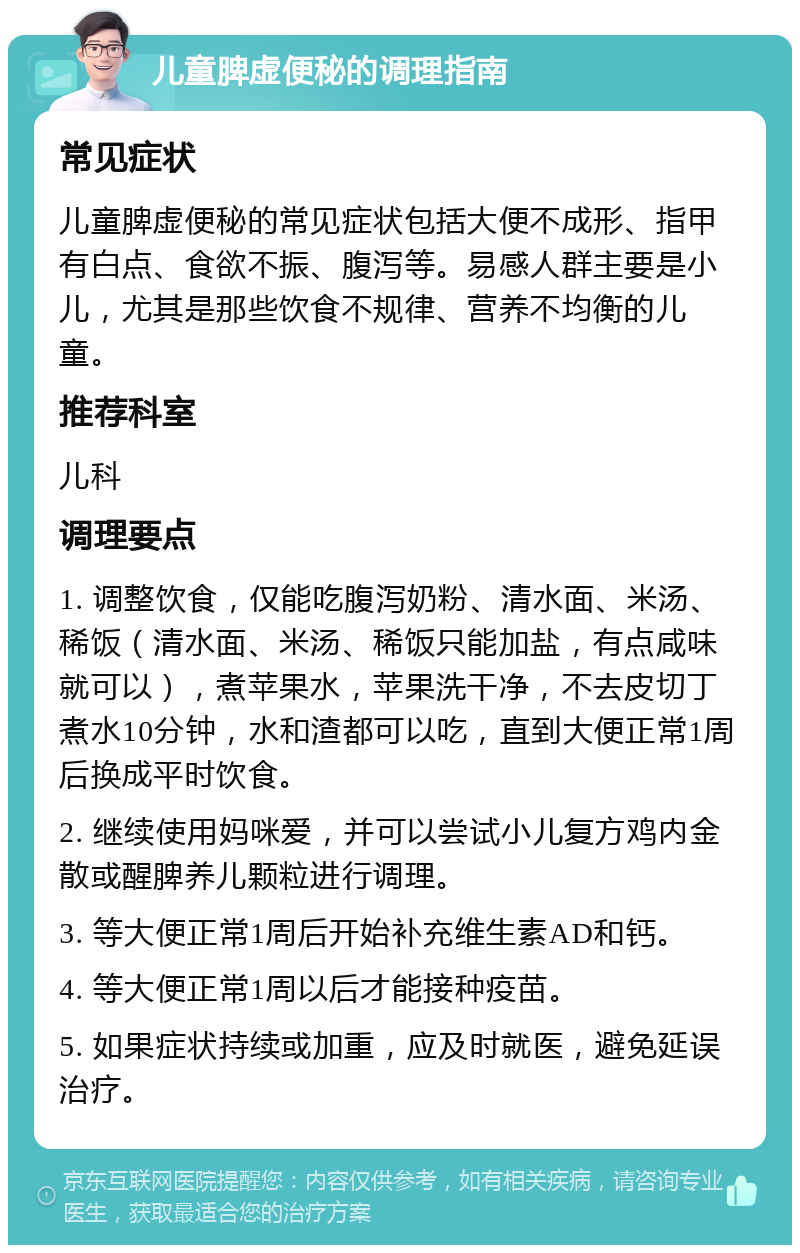 儿童脾虚便秘的调理指南 常见症状 儿童脾虚便秘的常见症状包括大便不成形、指甲有白点、食欲不振、腹泻等。易感人群主要是小儿，尤其是那些饮食不规律、营养不均衡的儿童。 推荐科室 儿科 调理要点 1. 调整饮食，仅能吃腹泻奶粉、清水面、米汤、稀饭（清水面、米汤、稀饭只能加盐，有点咸味就可以），煮苹果水，苹果洗干净，不去皮切丁煮水10分钟，水和渣都可以吃，直到大便正常1周后换成平时饮食。 2. 继续使用妈咪爱，并可以尝试小儿复方鸡内金散或醒脾养儿颗粒进行调理。 3. 等大便正常1周后开始补充维生素AD和钙。 4. 等大便正常1周以后才能接种疫苗。 5. 如果症状持续或加重，应及时就医，避免延误治疗。