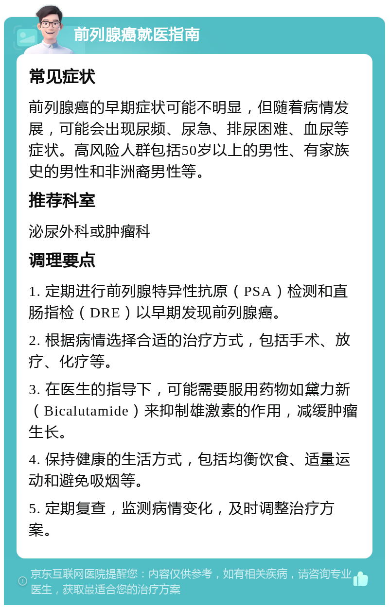 前列腺癌就医指南 常见症状 前列腺癌的早期症状可能不明显，但随着病情发展，可能会出现尿频、尿急、排尿困难、血尿等症状。高风险人群包括50岁以上的男性、有家族史的男性和非洲裔男性等。 推荐科室 泌尿外科或肿瘤科 调理要点 1. 定期进行前列腺特异性抗原（PSA）检测和直肠指检（DRE）以早期发现前列腺癌。 2. 根据病情选择合适的治疗方式，包括手术、放疗、化疗等。 3. 在医生的指导下，可能需要服用药物如黛力新（Bicalutamide）来抑制雄激素的作用，减缓肿瘤生长。 4. 保持健康的生活方式，包括均衡饮食、适量运动和避免吸烟等。 5. 定期复查，监测病情变化，及时调整治疗方案。