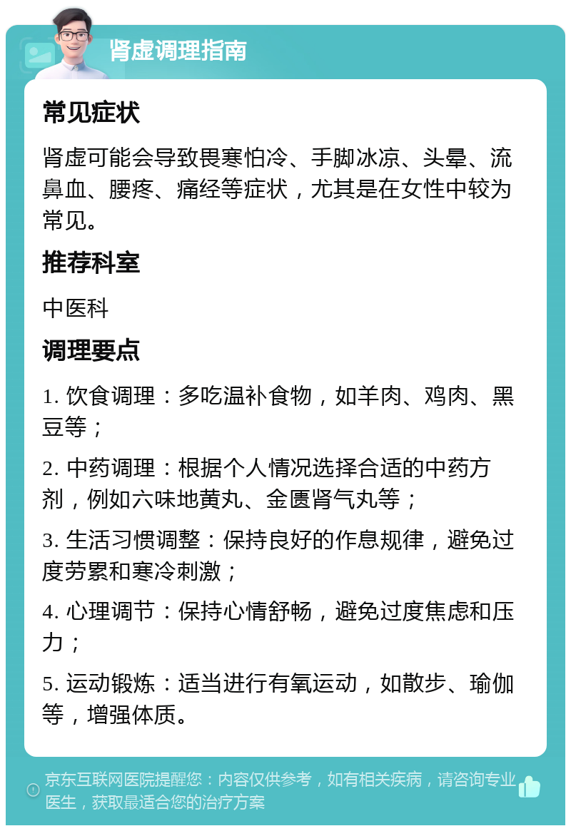 肾虚调理指南 常见症状 肾虚可能会导致畏寒怕冷、手脚冰凉、头晕、流鼻血、腰疼、痛经等症状，尤其是在女性中较为常见。 推荐科室 中医科 调理要点 1. 饮食调理：多吃温补食物，如羊肉、鸡肉、黑豆等； 2. 中药调理：根据个人情况选择合适的中药方剂，例如六味地黄丸、金匮肾气丸等； 3. 生活习惯调整：保持良好的作息规律，避免过度劳累和寒冷刺激； 4. 心理调节：保持心情舒畅，避免过度焦虑和压力； 5. 运动锻炼：适当进行有氧运动，如散步、瑜伽等，增强体质。