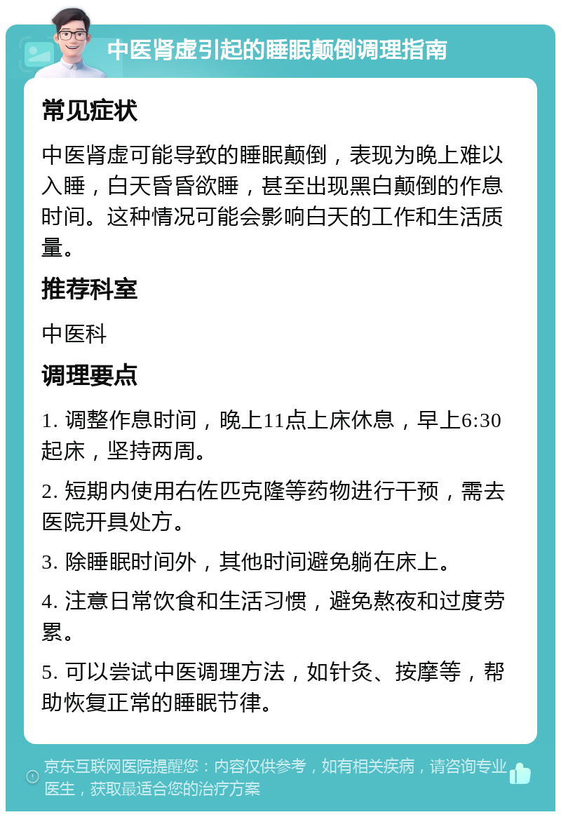 中医肾虚引起的睡眠颠倒调理指南 常见症状 中医肾虚可能导致的睡眠颠倒，表现为晚上难以入睡，白天昏昏欲睡，甚至出现黑白颠倒的作息时间。这种情况可能会影响白天的工作和生活质量。 推荐科室 中医科 调理要点 1. 调整作息时间，晚上11点上床休息，早上6:30起床，坚持两周。 2. 短期内使用右佐匹克隆等药物进行干预，需去医院开具处方。 3. 除睡眠时间外，其他时间避免躺在床上。 4. 注意日常饮食和生活习惯，避免熬夜和过度劳累。 5. 可以尝试中医调理方法，如针灸、按摩等，帮助恢复正常的睡眠节律。