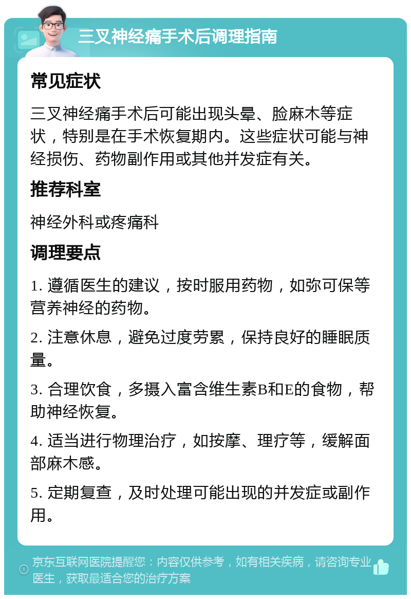 三叉神经痛手术后调理指南 常见症状 三叉神经痛手术后可能出现头晕、脸麻木等症状，特别是在手术恢复期内。这些症状可能与神经损伤、药物副作用或其他并发症有关。 推荐科室 神经外科或疼痛科 调理要点 1. 遵循医生的建议，按时服用药物，如弥可保等营养神经的药物。 2. 注意休息，避免过度劳累，保持良好的睡眠质量。 3. 合理饮食，多摄入富含维生素B和E的食物，帮助神经恢复。 4. 适当进行物理治疗，如按摩、理疗等，缓解面部麻木感。 5. 定期复查，及时处理可能出现的并发症或副作用。