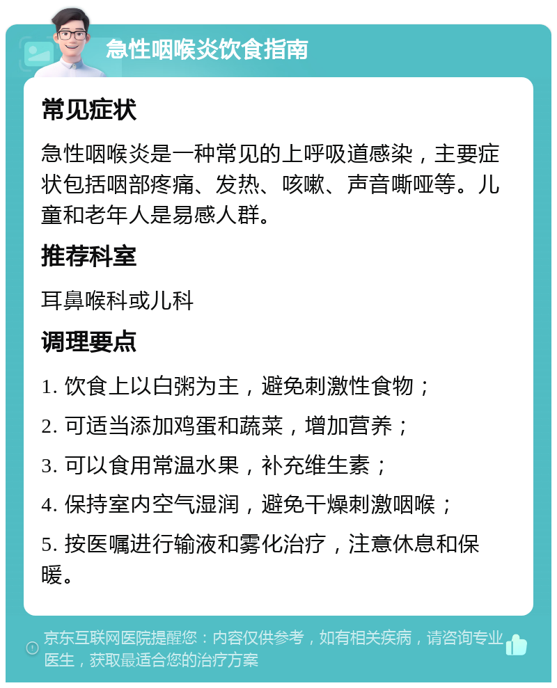 急性咽喉炎饮食指南 常见症状 急性咽喉炎是一种常见的上呼吸道感染，主要症状包括咽部疼痛、发热、咳嗽、声音嘶哑等。儿童和老年人是易感人群。 推荐科室 耳鼻喉科或儿科 调理要点 1. 饮食上以白粥为主，避免刺激性食物； 2. 可适当添加鸡蛋和蔬菜，增加营养； 3. 可以食用常温水果，补充维生素； 4. 保持室内空气湿润，避免干燥刺激咽喉； 5. 按医嘱进行输液和雾化治疗，注意休息和保暖。