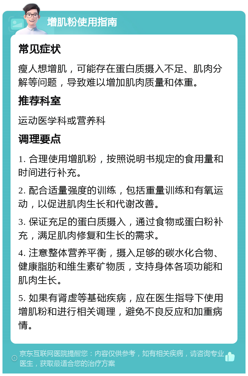 增肌粉使用指南 常见症状 瘦人想增肌，可能存在蛋白质摄入不足、肌肉分解等问题，导致难以增加肌肉质量和体重。 推荐科室 运动医学科或营养科 调理要点 1. 合理使用增肌粉，按照说明书规定的食用量和时间进行补充。 2. 配合适量强度的训练，包括重量训练和有氧运动，以促进肌肉生长和代谢改善。 3. 保证充足的蛋白质摄入，通过食物或蛋白粉补充，满足肌肉修复和生长的需求。 4. 注意整体营养平衡，摄入足够的碳水化合物、健康脂肪和维生素矿物质，支持身体各项功能和肌肉生长。 5. 如果有肾虚等基础疾病，应在医生指导下使用增肌粉和进行相关调理，避免不良反应和加重病情。