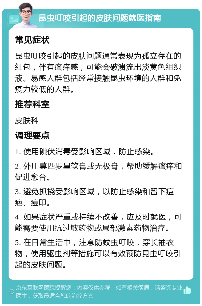 昆虫叮咬引起的皮肤问题就医指南 常见症状 昆虫叮咬引起的皮肤问题通常表现为孤立存在的红包，伴有瘙痒感，可能会破溃流出淡黄色组织液。易感人群包括经常接触昆虫环境的人群和免疫力较低的人群。 推荐科室 皮肤科 调理要点 1. 使用碘伏消毒受影响区域，防止感染。 2. 外用莫匹罗星软膏或无极膏，帮助缓解瘙痒和促进愈合。 3. 避免抓挠受影响区域，以防止感染和留下痘疤、痘印。 4. 如果症状严重或持续不改善，应及时就医，可能需要使用抗过敏药物或局部激素药物治疗。 5. 在日常生活中，注意防蚊虫叮咬，穿长袖衣物，使用驱虫剂等措施可以有效预防昆虫叮咬引起的皮肤问题。