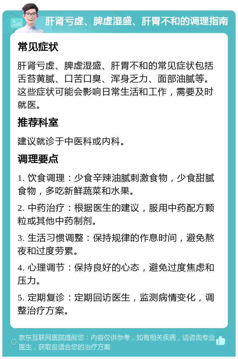 肝肾亏虚、脾虚湿盛、肝胃不和的调理指南 常见症状 肝肾亏虚、脾虚湿盛、肝胃不和的常见症状包括舌苔黄腻、口苦口臭、浑身乏力、面部油腻等。这些症状可能会影响日常生活和工作，需要及时就医。 推荐科室 建议就诊于中医科或内科。 调理要点 1. 饮食调理：少食辛辣油腻刺激食物，少食甜腻食物，多吃新鲜蔬菜和水果。 2. 中药治疗：根据医生的建议，服用中药配方颗粒或其他中药制剂。 3. 生活习惯调整：保持规律的作息时间，避免熬夜和过度劳累。 4. 心理调节：保持良好的心态，避免过度焦虑和压力。 5. 定期复诊：定期回访医生，监测病情变化，调整治疗方案。