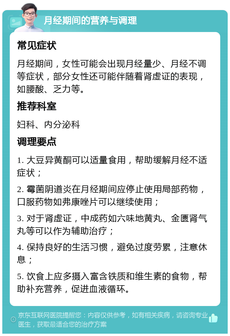 月经期间的营养与调理 常见症状 月经期间，女性可能会出现月经量少、月经不调等症状，部分女性还可能伴随着肾虚证的表现，如腰酸、乏力等。 推荐科室 妇科、内分泌科 调理要点 1. 大豆异黄酮可以适量食用，帮助缓解月经不适症状； 2. 霉菌阴道炎在月经期间应停止使用局部药物，口服药物如弗康唑片可以继续使用； 3. 对于肾虚证，中成药如六味地黄丸、金匮肾气丸等可以作为辅助治疗； 4. 保持良好的生活习惯，避免过度劳累，注意休息； 5. 饮食上应多摄入富含铁质和维生素的食物，帮助补充营养，促进血液循环。