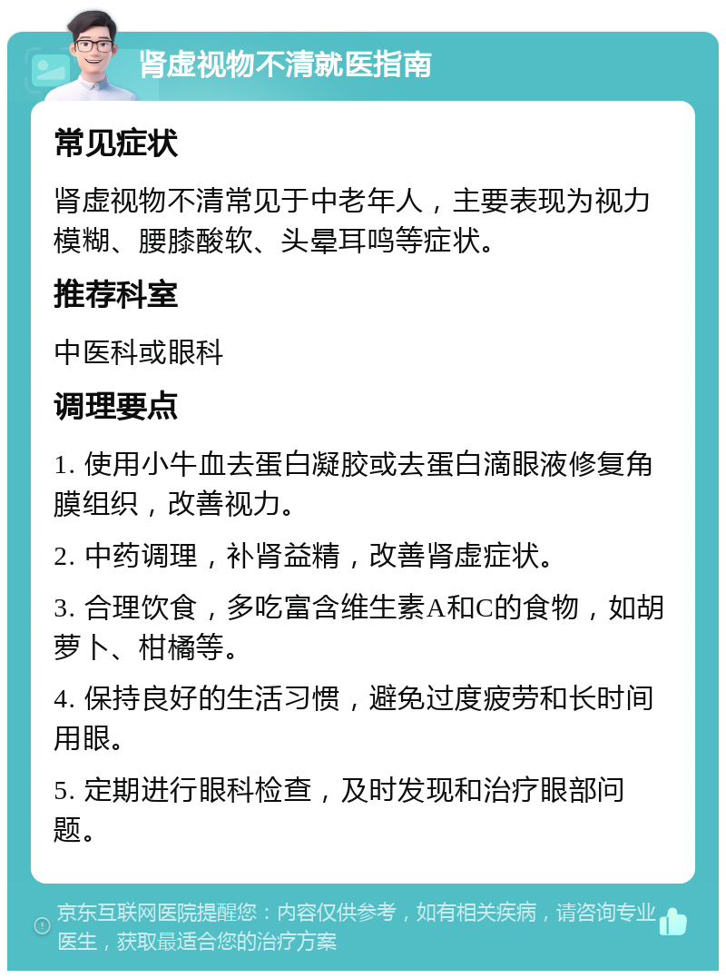 肾虚视物不清就医指南 常见症状 肾虚视物不清常见于中老年人，主要表现为视力模糊、腰膝酸软、头晕耳鸣等症状。 推荐科室 中医科或眼科 调理要点 1. 使用小牛血去蛋白凝胶或去蛋白滴眼液修复角膜组织，改善视力。 2. 中药调理，补肾益精，改善肾虚症状。 3. 合理饮食，多吃富含维生素A和C的食物，如胡萝卜、柑橘等。 4. 保持良好的生活习惯，避免过度疲劳和长时间用眼。 5. 定期进行眼科检查，及时发现和治疗眼部问题。