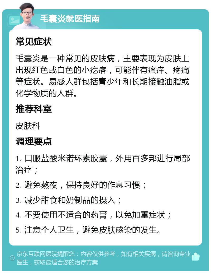 毛囊炎就医指南 常见症状 毛囊炎是一种常见的皮肤病，主要表现为皮肤上出现红色或白色的小疙瘩，可能伴有瘙痒、疼痛等症状。易感人群包括青少年和长期接触油脂或化学物质的人群。 推荐科室 皮肤科 调理要点 1. 口服盐酸米诺环素胶囊，外用百多邦进行局部治疗； 2. 避免熬夜，保持良好的作息习惯； 3. 减少甜食和奶制品的摄入； 4. 不要使用不适合的药膏，以免加重症状； 5. 注意个人卫生，避免皮肤感染的发生。