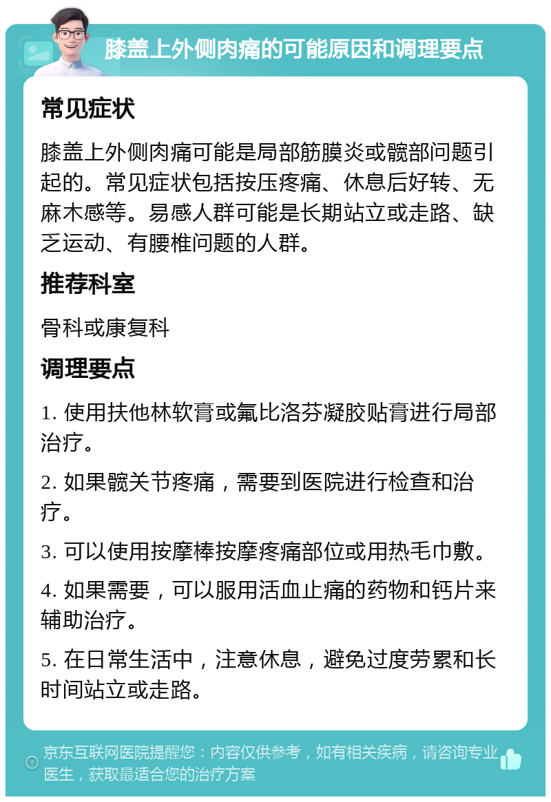 膝盖上外侧肉痛的可能原因和调理要点 常见症状 膝盖上外侧肉痛可能是局部筋膜炎或髋部问题引起的。常见症状包括按压疼痛、休息后好转、无麻木感等。易感人群可能是长期站立或走路、缺乏运动、有腰椎问题的人群。 推荐科室 骨科或康复科 调理要点 1. 使用扶他林软膏或氟比洛芬凝胶贴膏进行局部治疗。 2. 如果髋关节疼痛，需要到医院进行检查和治疗。 3. 可以使用按摩棒按摩疼痛部位或用热毛巾敷。 4. 如果需要，可以服用活血止痛的药物和钙片来辅助治疗。 5. 在日常生活中，注意休息，避免过度劳累和长时间站立或走路。