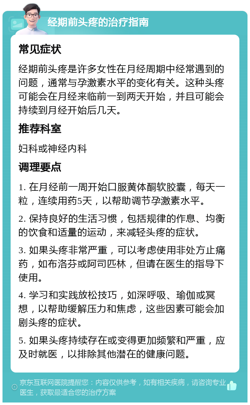 经期前头疼的治疗指南 常见症状 经期前头疼是许多女性在月经周期中经常遇到的问题，通常与孕激素水平的变化有关。这种头疼可能会在月经来临前一到两天开始，并且可能会持续到月经开始后几天。 推荐科室 妇科或神经内科 调理要点 1. 在月经前一周开始口服黄体酮软胶囊，每天一粒，连续用药5天，以帮助调节孕激素水平。 2. 保持良好的生活习惯，包括规律的作息、均衡的饮食和适量的运动，来减轻头疼的症状。 3. 如果头疼非常严重，可以考虑使用非处方止痛药，如布洛芬或阿司匹林，但请在医生的指导下使用。 4. 学习和实践放松技巧，如深呼吸、瑜伽或冥想，以帮助缓解压力和焦虑，这些因素可能会加剧头疼的症状。 5. 如果头疼持续存在或变得更加频繁和严重，应及时就医，以排除其他潜在的健康问题。