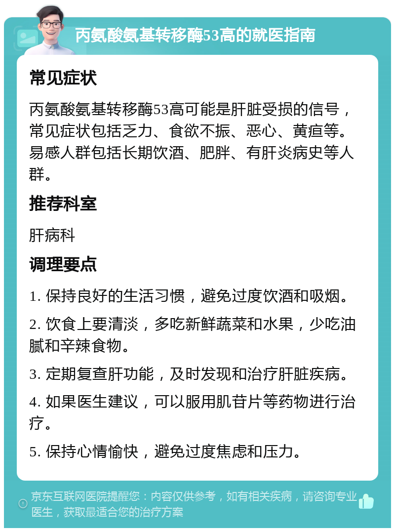 丙氨酸氨基转移酶53高的就医指南 常见症状 丙氨酸氨基转移酶53高可能是肝脏受损的信号，常见症状包括乏力、食欲不振、恶心、黄疸等。易感人群包括长期饮酒、肥胖、有肝炎病史等人群。 推荐科室 肝病科 调理要点 1. 保持良好的生活习惯，避免过度饮酒和吸烟。 2. 饮食上要清淡，多吃新鲜蔬菜和水果，少吃油腻和辛辣食物。 3. 定期复查肝功能，及时发现和治疗肝脏疾病。 4. 如果医生建议，可以服用肌苷片等药物进行治疗。 5. 保持心情愉快，避免过度焦虑和压力。