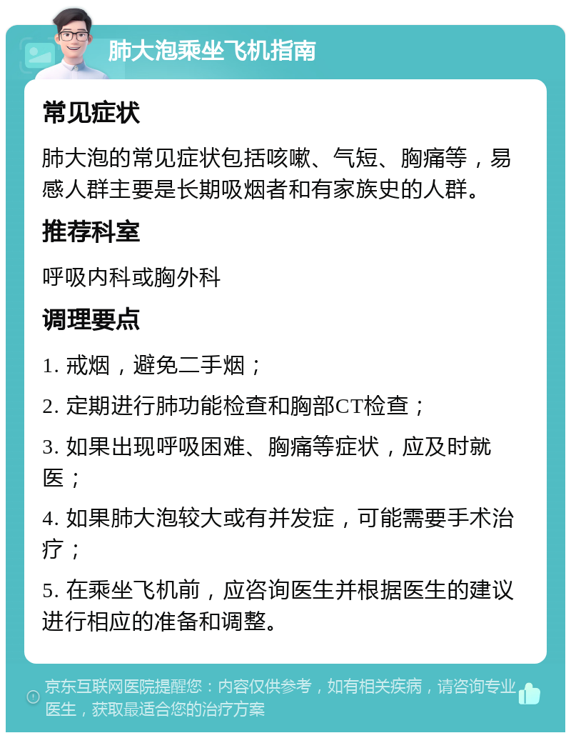 肺大泡乘坐飞机指南 常见症状 肺大泡的常见症状包括咳嗽、气短、胸痛等，易感人群主要是长期吸烟者和有家族史的人群。 推荐科室 呼吸内科或胸外科 调理要点 1. 戒烟，避免二手烟； 2. 定期进行肺功能检查和胸部CT检查； 3. 如果出现呼吸困难、胸痛等症状，应及时就医； 4. 如果肺大泡较大或有并发症，可能需要手术治疗； 5. 在乘坐飞机前，应咨询医生并根据医生的建议进行相应的准备和调整。