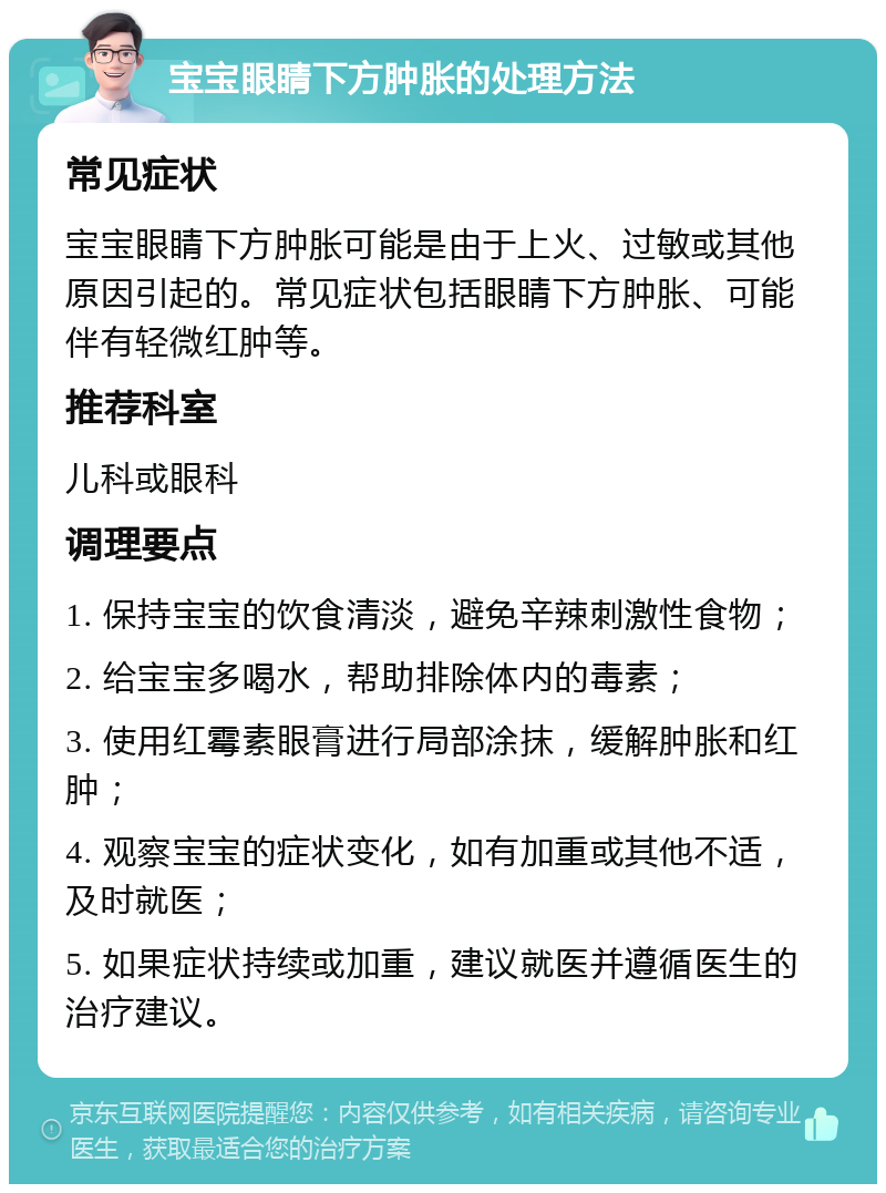 宝宝眼睛下方肿胀的处理方法 常见症状 宝宝眼睛下方肿胀可能是由于上火、过敏或其他原因引起的。常见症状包括眼睛下方肿胀、可能伴有轻微红肿等。 推荐科室 儿科或眼科 调理要点 1. 保持宝宝的饮食清淡，避免辛辣刺激性食物； 2. 给宝宝多喝水，帮助排除体内的毒素； 3. 使用红霉素眼膏进行局部涂抹，缓解肿胀和红肿； 4. 观察宝宝的症状变化，如有加重或其他不适，及时就医； 5. 如果症状持续或加重，建议就医并遵循医生的治疗建议。