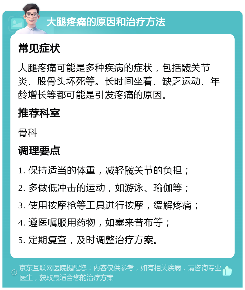 大腿疼痛的原因和治疗方法 常见症状 大腿疼痛可能是多种疾病的症状，包括髋关节炎、股骨头坏死等。长时间坐着、缺乏运动、年龄增长等都可能是引发疼痛的原因。 推荐科室 骨科 调理要点 1. 保持适当的体重，减轻髋关节的负担； 2. 多做低冲击的运动，如游泳、瑜伽等； 3. 使用按摩枪等工具进行按摩，缓解疼痛； 4. 遵医嘱服用药物，如塞来昔布等； 5. 定期复查，及时调整治疗方案。