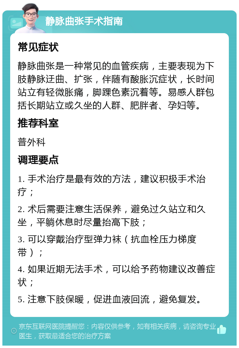 静脉曲张手术指南 常见症状 静脉曲张是一种常见的血管疾病，主要表现为下肢静脉迂曲、扩张，伴随有酸胀沉症状，长时间站立有轻微胀痛，脚踝色素沉着等。易感人群包括长期站立或久坐的人群、肥胖者、孕妇等。 推荐科室 普外科 调理要点 1. 手术治疗是最有效的方法，建议积极手术治疗； 2. 术后需要注意生活保养，避免过久站立和久坐，平躺休息时尽量抬高下肢； 3. 可以穿戴治疗型弹力袜（抗血栓压力梯度带）； 4. 如果近期无法手术，可以给予药物建议改善症状； 5. 注意下肢保暖，促进血液回流，避免复发。