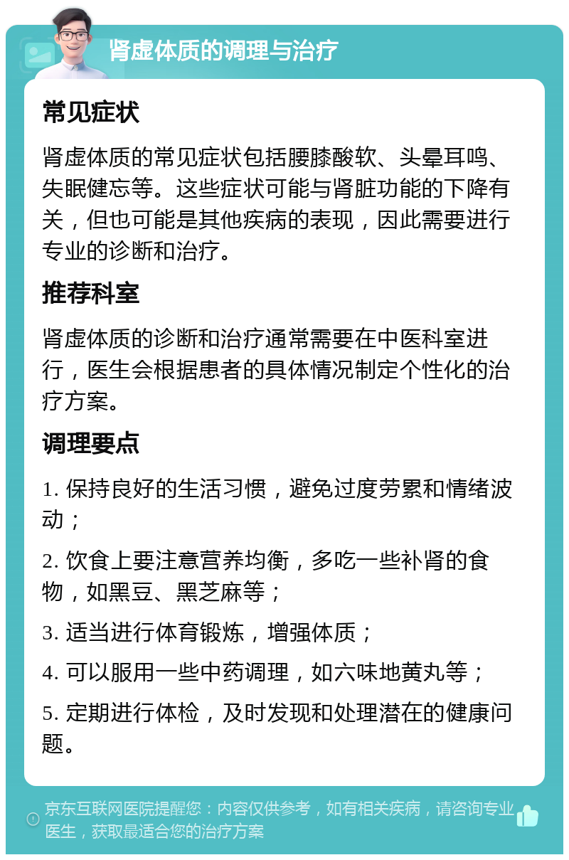 肾虚体质的调理与治疗 常见症状 肾虚体质的常见症状包括腰膝酸软、头晕耳鸣、失眠健忘等。这些症状可能与肾脏功能的下降有关，但也可能是其他疾病的表现，因此需要进行专业的诊断和治疗。 推荐科室 肾虚体质的诊断和治疗通常需要在中医科室进行，医生会根据患者的具体情况制定个性化的治疗方案。 调理要点 1. 保持良好的生活习惯，避免过度劳累和情绪波动； 2. 饮食上要注意营养均衡，多吃一些补肾的食物，如黑豆、黑芝麻等； 3. 适当进行体育锻炼，增强体质； 4. 可以服用一些中药调理，如六味地黄丸等； 5. 定期进行体检，及时发现和处理潜在的健康问题。