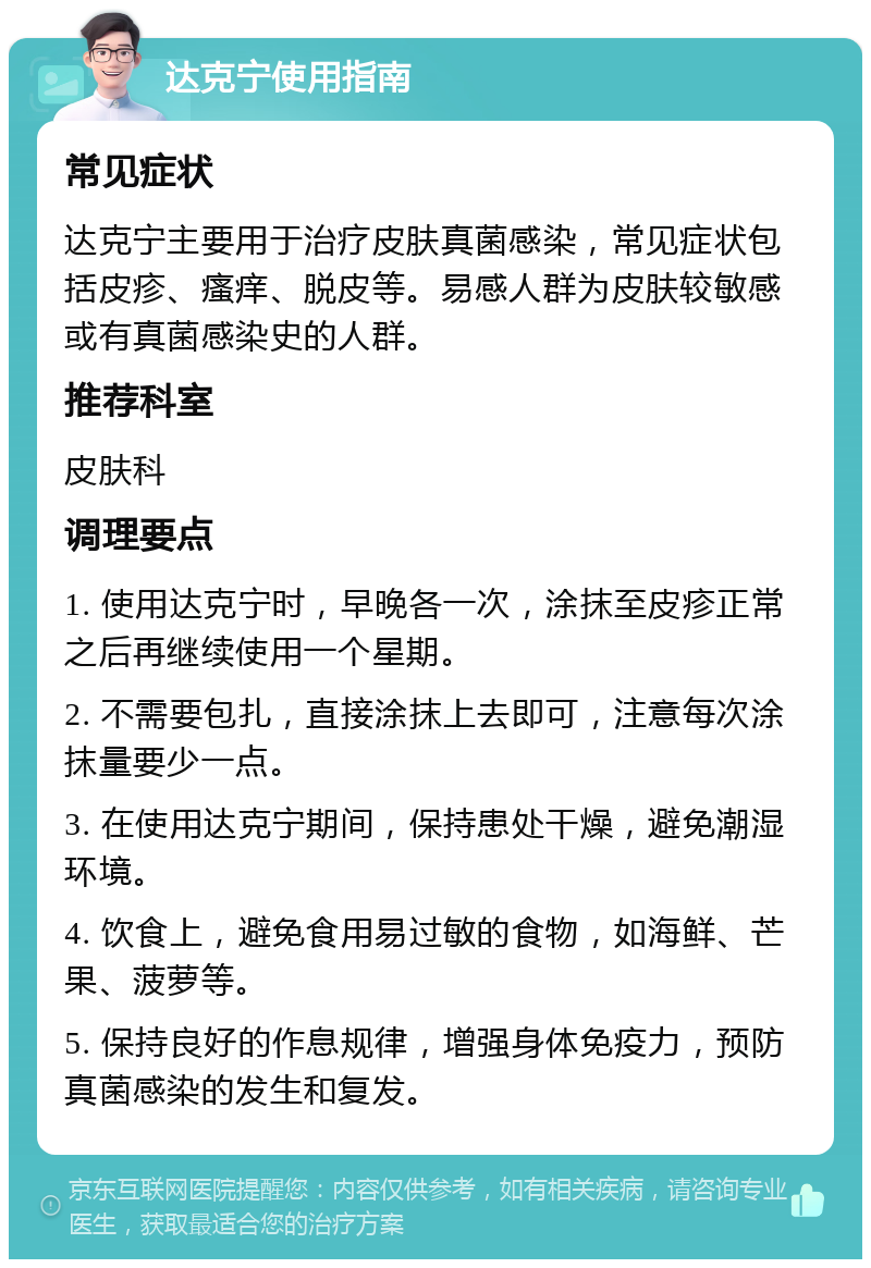 达克宁使用指南 常见症状 达克宁主要用于治疗皮肤真菌感染，常见症状包括皮疹、瘙痒、脱皮等。易感人群为皮肤较敏感或有真菌感染史的人群。 推荐科室 皮肤科 调理要点 1. 使用达克宁时，早晚各一次，涂抹至皮疹正常之后再继续使用一个星期。 2. 不需要包扎，直接涂抹上去即可，注意每次涂抹量要少一点。 3. 在使用达克宁期间，保持患处干燥，避免潮湿环境。 4. 饮食上，避免食用易过敏的食物，如海鲜、芒果、菠萝等。 5. 保持良好的作息规律，增强身体免疫力，预防真菌感染的发生和复发。