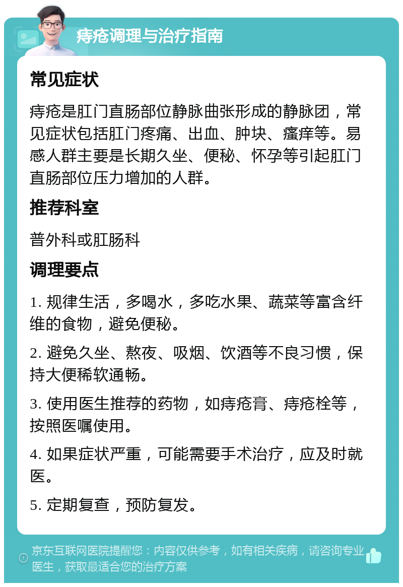 痔疮调理与治疗指南 常见症状 痔疮是肛门直肠部位静脉曲张形成的静脉团，常见症状包括肛门疼痛、出血、肿块、瘙痒等。易感人群主要是长期久坐、便秘、怀孕等引起肛门直肠部位压力增加的人群。 推荐科室 普外科或肛肠科 调理要点 1. 规律生活，多喝水，多吃水果、蔬菜等富含纤维的食物，避免便秘。 2. 避免久坐、熬夜、吸烟、饮酒等不良习惯，保持大便稀软通畅。 3. 使用医生推荐的药物，如痔疮膏、痔疮栓等，按照医嘱使用。 4. 如果症状严重，可能需要手术治疗，应及时就医。 5. 定期复查，预防复发。