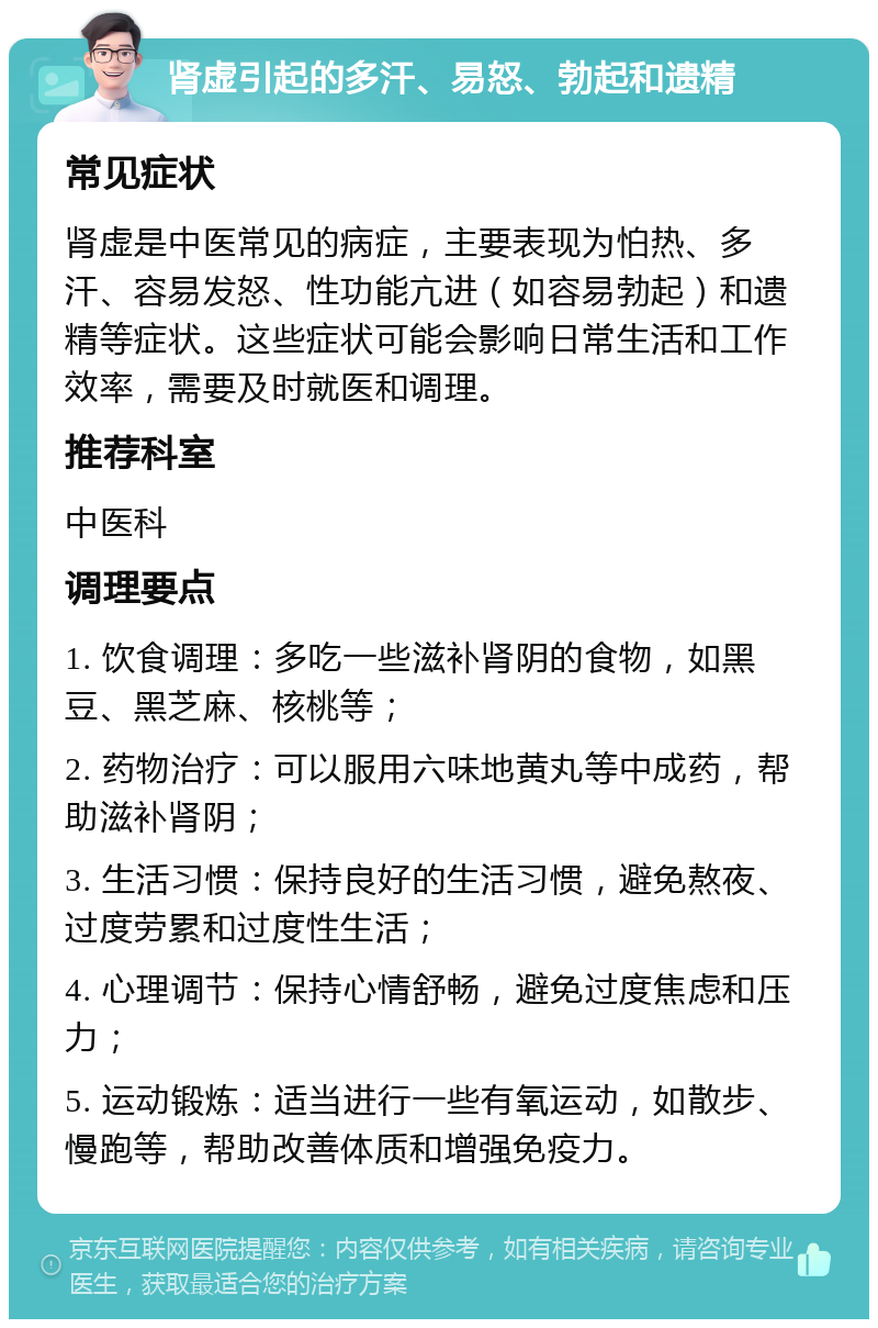 肾虚引起的多汗、易怒、勃起和遗精 常见症状 肾虚是中医常见的病症，主要表现为怕热、多汗、容易发怒、性功能亢进（如容易勃起）和遗精等症状。这些症状可能会影响日常生活和工作效率，需要及时就医和调理。 推荐科室 中医科 调理要点 1. 饮食调理：多吃一些滋补肾阴的食物，如黑豆、黑芝麻、核桃等； 2. 药物治疗：可以服用六味地黄丸等中成药，帮助滋补肾阴； 3. 生活习惯：保持良好的生活习惯，避免熬夜、过度劳累和过度性生活； 4. 心理调节：保持心情舒畅，避免过度焦虑和压力； 5. 运动锻炼：适当进行一些有氧运动，如散步、慢跑等，帮助改善体质和增强免疫力。