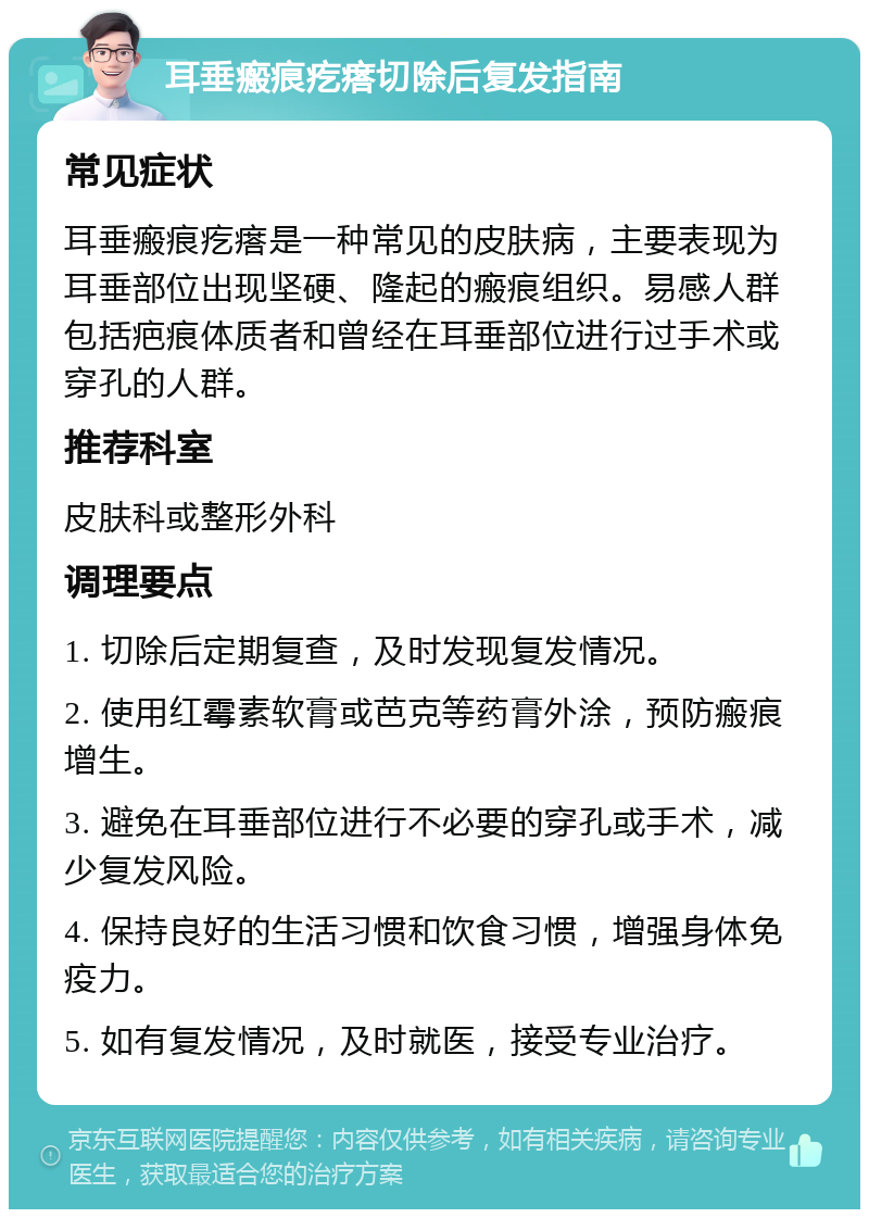 耳垂瘢痕疙瘩切除后复发指南 常见症状 耳垂瘢痕疙瘩是一种常见的皮肤病，主要表现为耳垂部位出现坚硬、隆起的瘢痕组织。易感人群包括疤痕体质者和曾经在耳垂部位进行过手术或穿孔的人群。 推荐科室 皮肤科或整形外科 调理要点 1. 切除后定期复查，及时发现复发情况。 2. 使用红霉素软膏或芭克等药膏外涂，预防瘢痕增生。 3. 避免在耳垂部位进行不必要的穿孔或手术，减少复发风险。 4. 保持良好的生活习惯和饮食习惯，增强身体免疫力。 5. 如有复发情况，及时就医，接受专业治疗。