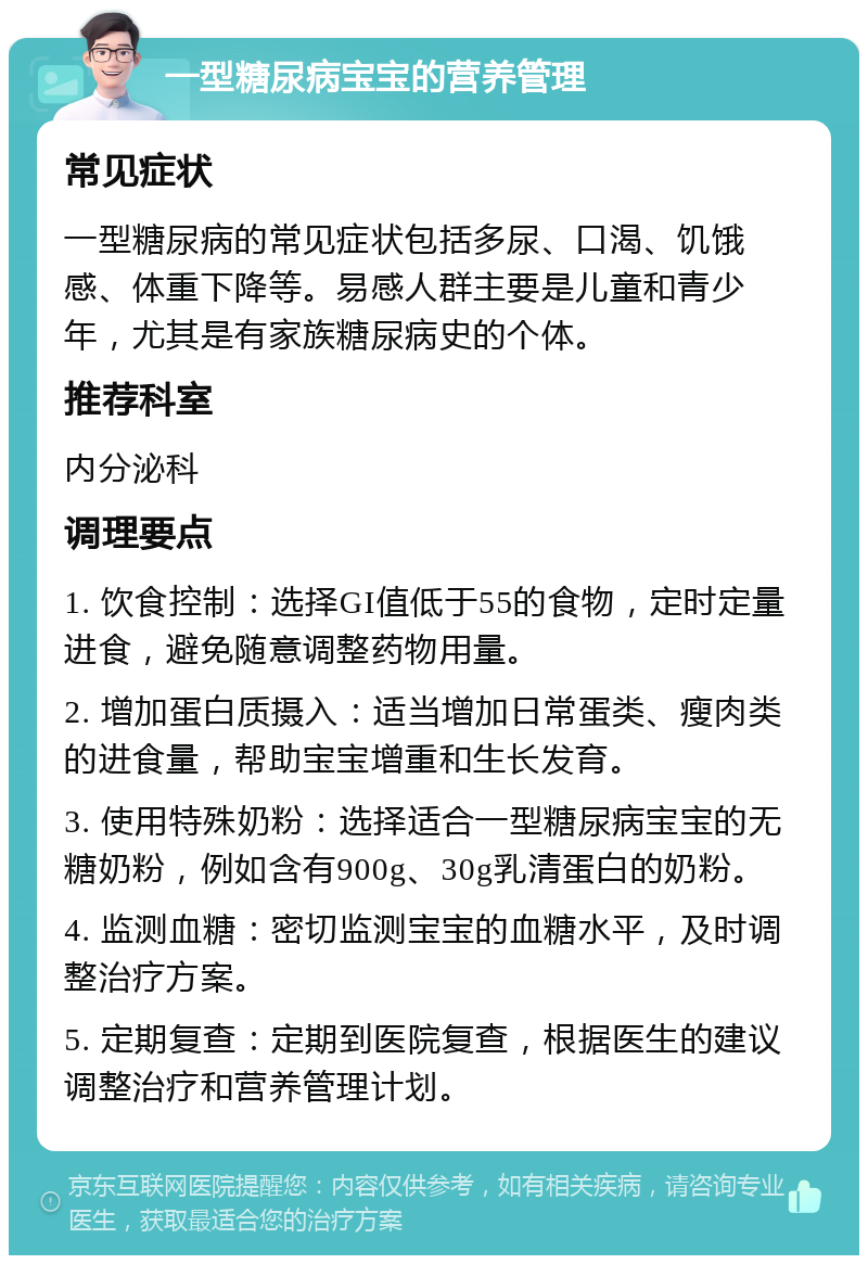 一型糖尿病宝宝的营养管理 常见症状 一型糖尿病的常见症状包括多尿、口渴、饥饿感、体重下降等。易感人群主要是儿童和青少年，尤其是有家族糖尿病史的个体。 推荐科室 内分泌科 调理要点 1. 饮食控制：选择GI值低于55的食物，定时定量进食，避免随意调整药物用量。 2. 增加蛋白质摄入：适当增加日常蛋类、瘦肉类的进食量，帮助宝宝增重和生长发育。 3. 使用特殊奶粉：选择适合一型糖尿病宝宝的无糖奶粉，例如含有900g、30g乳清蛋白的奶粉。 4. 监测血糖：密切监测宝宝的血糖水平，及时调整治疗方案。 5. 定期复查：定期到医院复查，根据医生的建议调整治疗和营养管理计划。