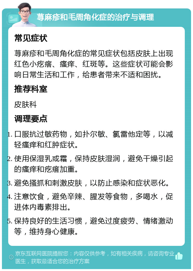 荨麻疹和毛周角化症的治疗与调理 常见症状 荨麻疹和毛周角化症的常见症状包括皮肤上出现红色小疙瘩、瘙痒、红斑等。这些症状可能会影响日常生活和工作，给患者带来不适和困扰。 推荐科室 皮肤科 调理要点 口服抗过敏药物，如扑尔敏、氯雷他定等，以减轻瘙痒和红肿症状。 使用保湿乳或霜，保持皮肤湿润，避免干燥引起的瘙痒和疙瘩加重。 避免搔抓和刺激皮肤，以防止感染和症状恶化。 注意饮食，避免辛辣、腥发等食物，多喝水，促进体内毒素排出。 保持良好的生活习惯，避免过度疲劳、情绪激动等，维持身心健康。