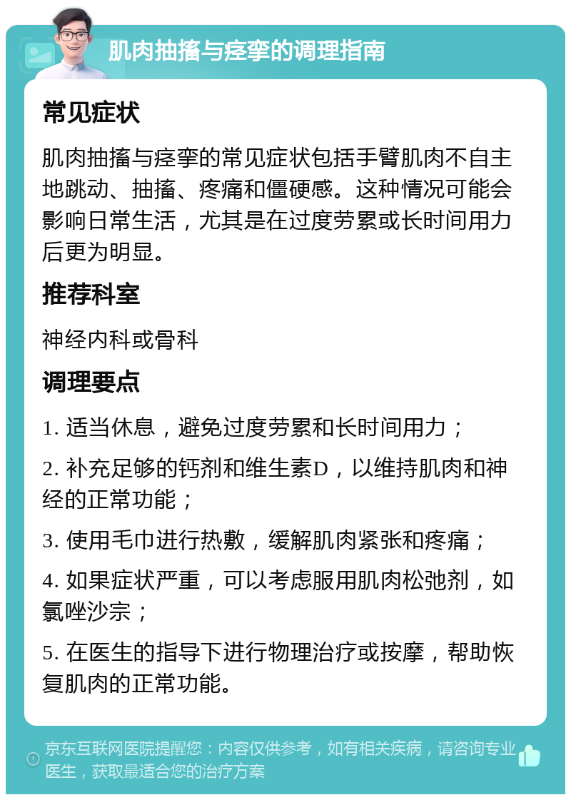 肌肉抽搐与痉挛的调理指南 常见症状 肌肉抽搐与痉挛的常见症状包括手臂肌肉不自主地跳动、抽搐、疼痛和僵硬感。这种情况可能会影响日常生活，尤其是在过度劳累或长时间用力后更为明显。 推荐科室 神经内科或骨科 调理要点 1. 适当休息，避免过度劳累和长时间用力； 2. 补充足够的钙剂和维生素D，以维持肌肉和神经的正常功能； 3. 使用毛巾进行热敷，缓解肌肉紧张和疼痛； 4. 如果症状严重，可以考虑服用肌肉松弛剂，如氯唑沙宗； 5. 在医生的指导下进行物理治疗或按摩，帮助恢复肌肉的正常功能。