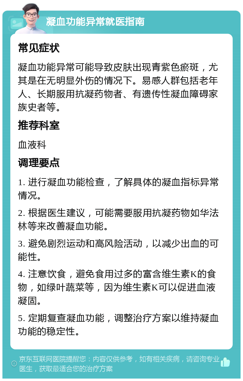 凝血功能异常就医指南 常见症状 凝血功能异常可能导致皮肤出现青紫色瘀斑，尤其是在无明显外伤的情况下。易感人群包括老年人、长期服用抗凝药物者、有遗传性凝血障碍家族史者等。 推荐科室 血液科 调理要点 1. 进行凝血功能检查，了解具体的凝血指标异常情况。 2. 根据医生建议，可能需要服用抗凝药物如华法林等来改善凝血功能。 3. 避免剧烈运动和高风险活动，以减少出血的可能性。 4. 注意饮食，避免食用过多的富含维生素K的食物，如绿叶蔬菜等，因为维生素K可以促进血液凝固。 5. 定期复查凝血功能，调整治疗方案以维持凝血功能的稳定性。